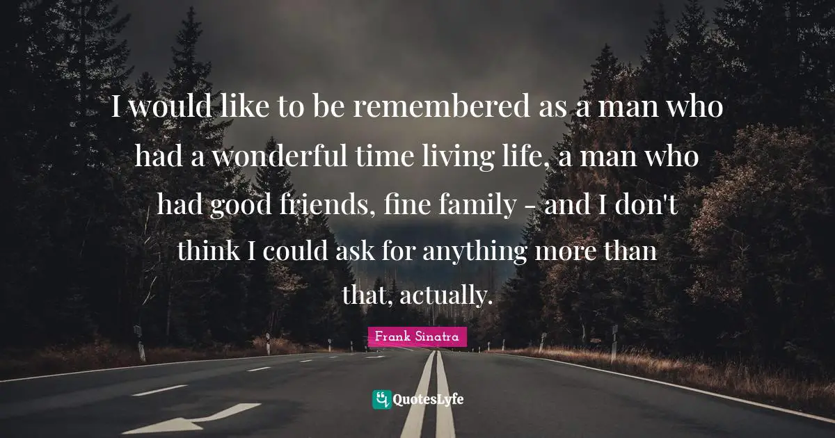 I would like to be remembered as a man who had a wonderful time living life, a man who had good friends, fine family - and I don't think I could ask for anything more than that, actually.