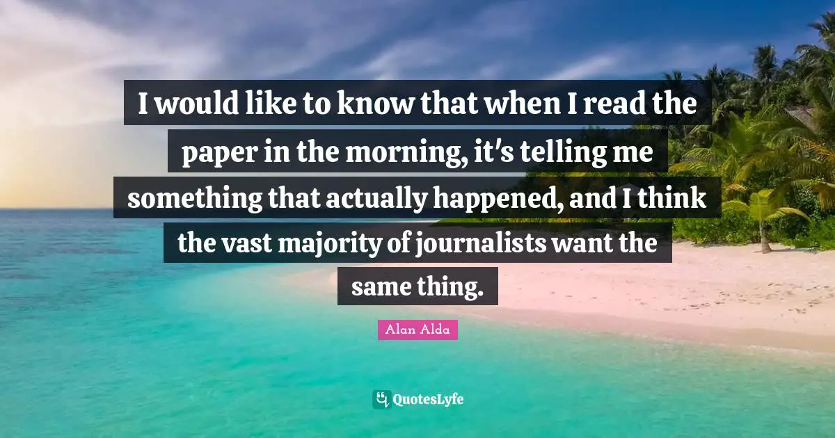 I would like to know that when I read the paper in the morning, it's telling me something that actually happened, and I think the vast majority of journalists want the same thing.