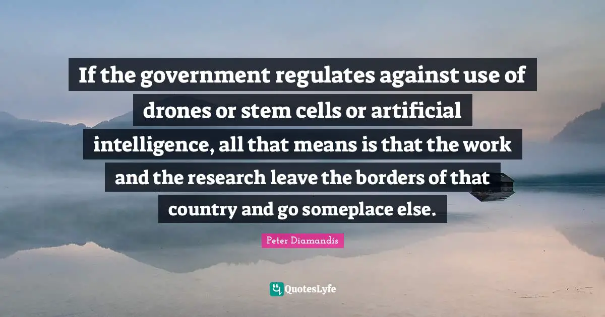 If the government regulates against use of drones or stem cells or artificial intelligence, all that means is that the work and the research leave the borders of that country and go someplace else.