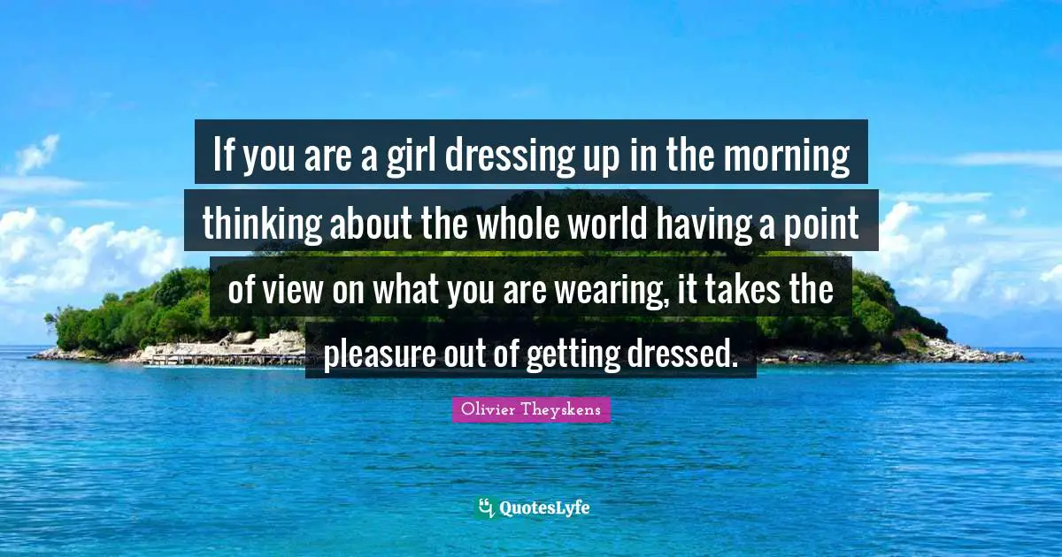 If you are a girl dressing up in the morning thinking about the whole world having a point of view on what you are wearing, it takes the pleasure out of getting dressed.