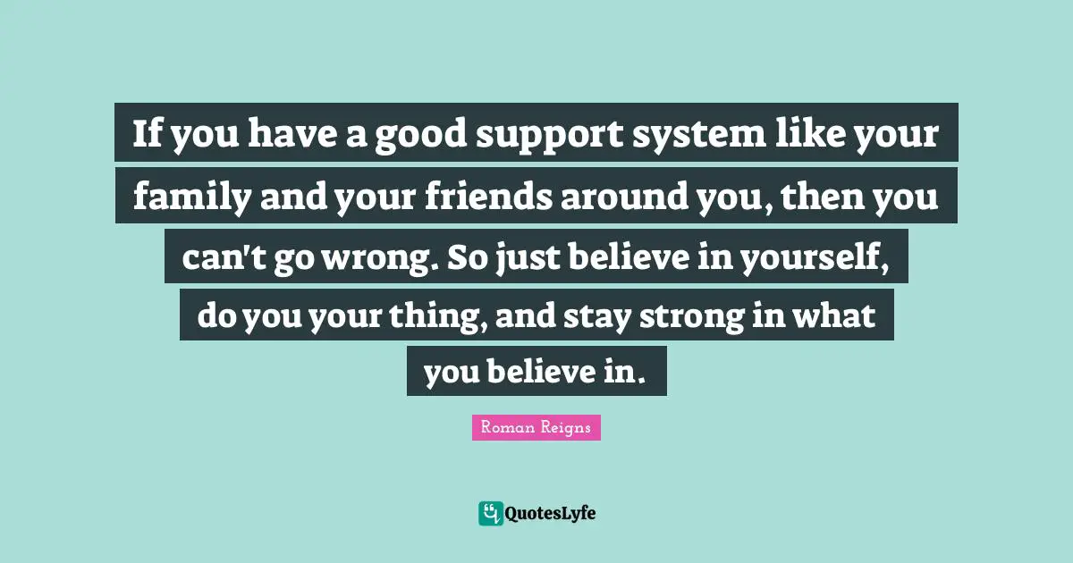 If you have a good support system like your family and your friends around you, then you can't go wrong. So just believe in yourself, do you your thing, and stay strong in what you believe in.
