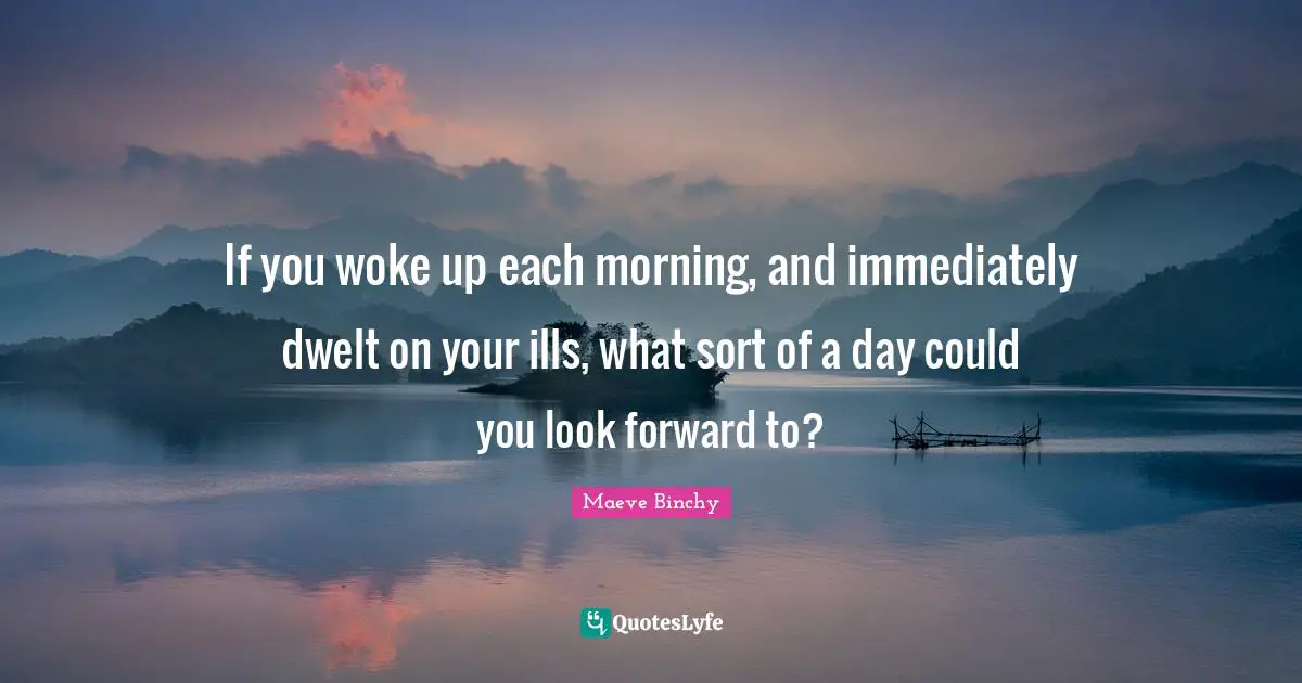 If you woke up each morning, and immediately dwelt on your ills, what sort of a day could you look forward to?