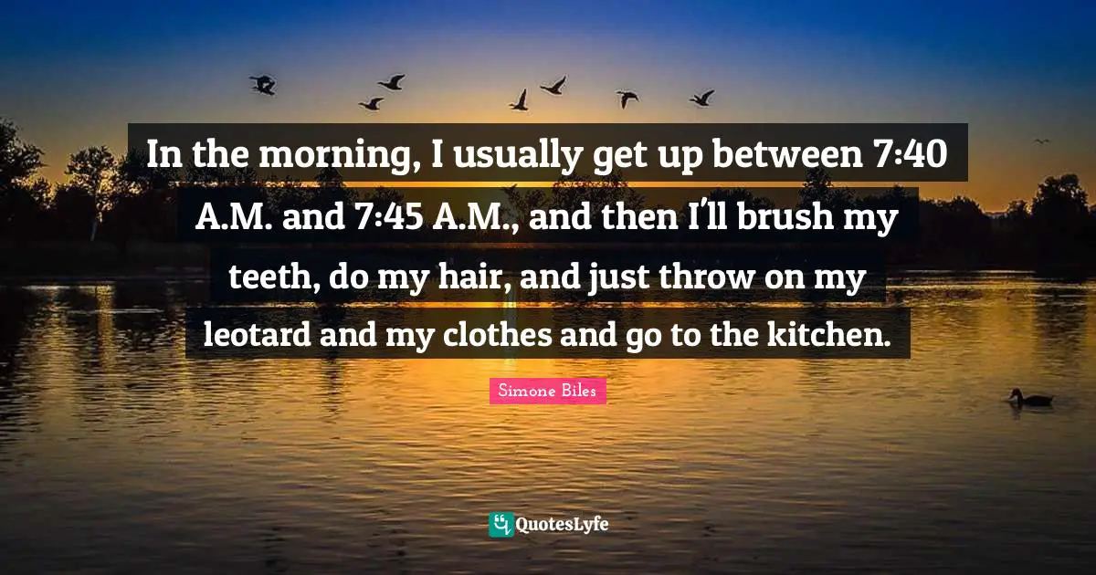 In the morning, I usually get up between 7:40 A.M. and 7:45 A.M., and then I'll brush my teeth, do my hair, and just throw on my leotard and my clothes and go to the kitchen.