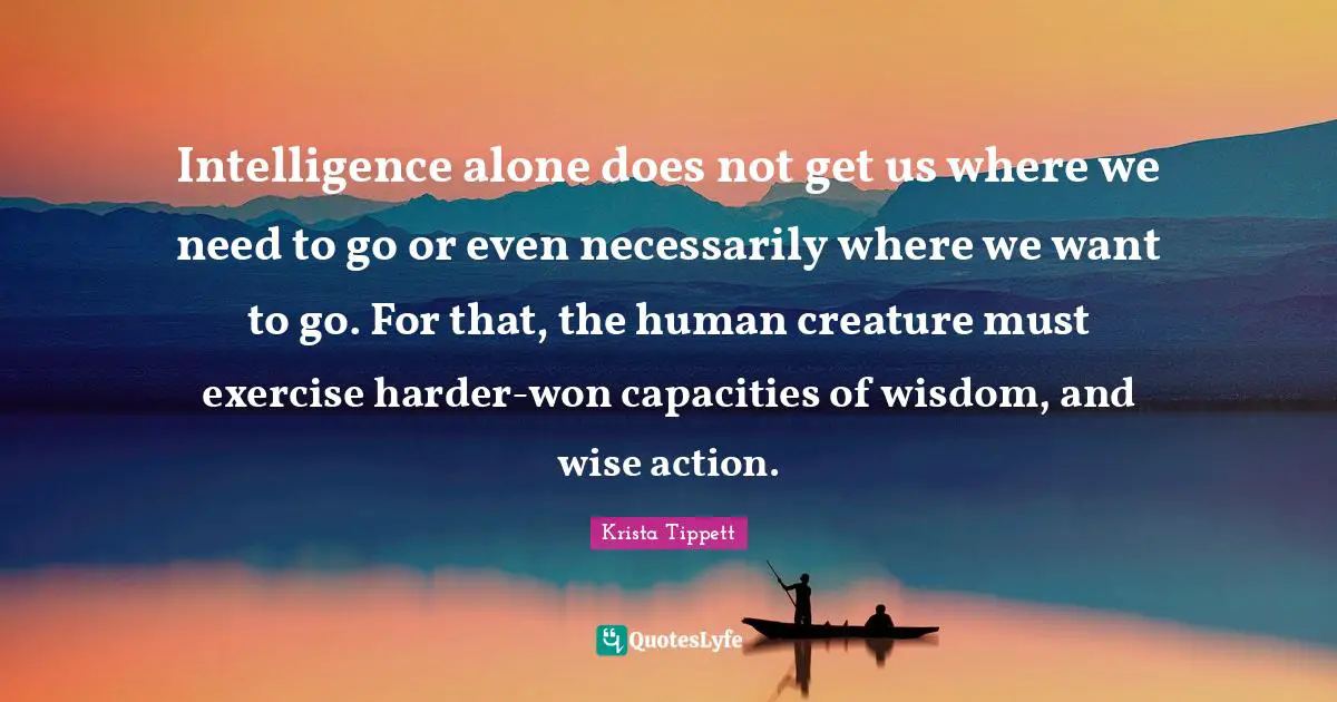 Krista Tippett Quotes: "Intelligence alone does not get us where we need to go or even necessarily where we want to go. For that, the human creature must exercise harder-won capacities of wisdom, and wise action."