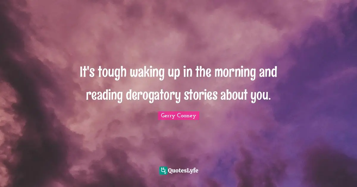 It's tough waking up in the morning and reading derogatory stories about you.