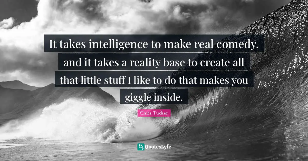 It takes intelligence to make real comedy, and it takes a reality base to create all that little stuff I like to do that makes you giggle inside.
