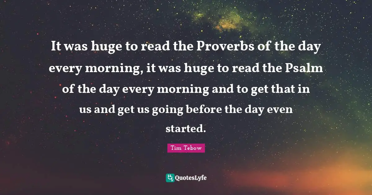 It was huge to read the Proverbs of the day every morning, it was huge to read the Psalm of the day every morning and to get that in us and get us going before the day even started.