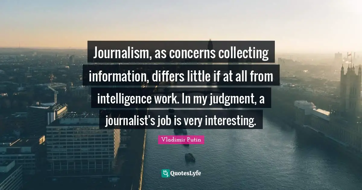 Journalism, as concerns collecting information, differs little if at all from intelligence work. In my judgment, a journalist's job is very interesting.
