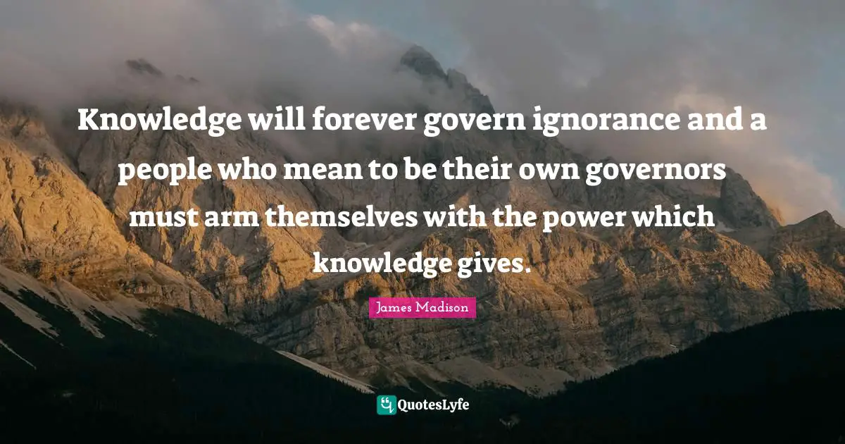 Knowledge will forever govern ignorance and a people who mean to be their own governors must arm themselves with the power which knowledge gives.