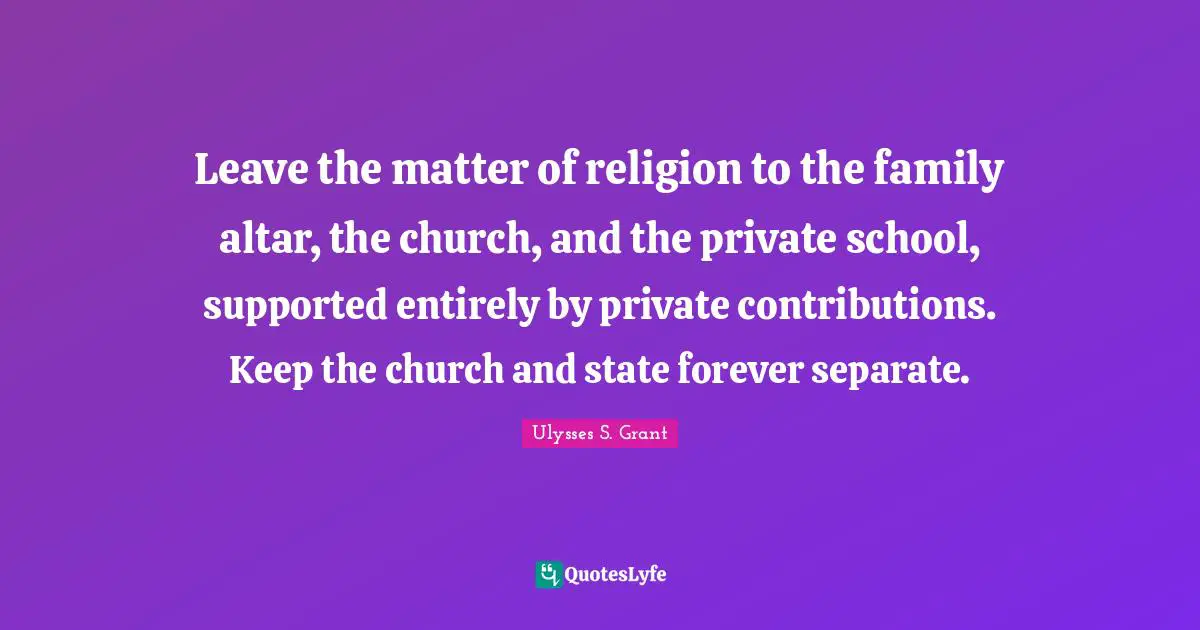 Ulysses S. Grant Quotes: "Leave the matter of religion to the family altar, the church, and the private school, supported entirely by private contributions. Keep the church and state forever separate."