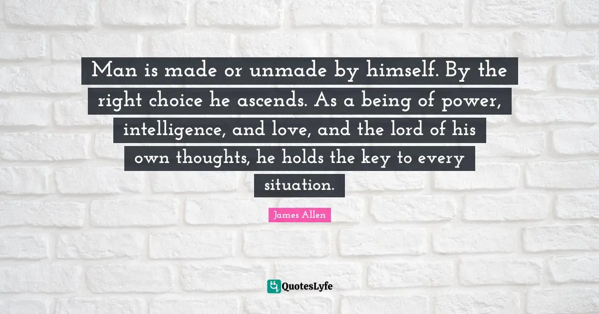 Man is made or unmade by himself. By the right choice he ascends. As a being of power, intelligence, and love, and the lord of his own thoughts, he holds the key to every situation.