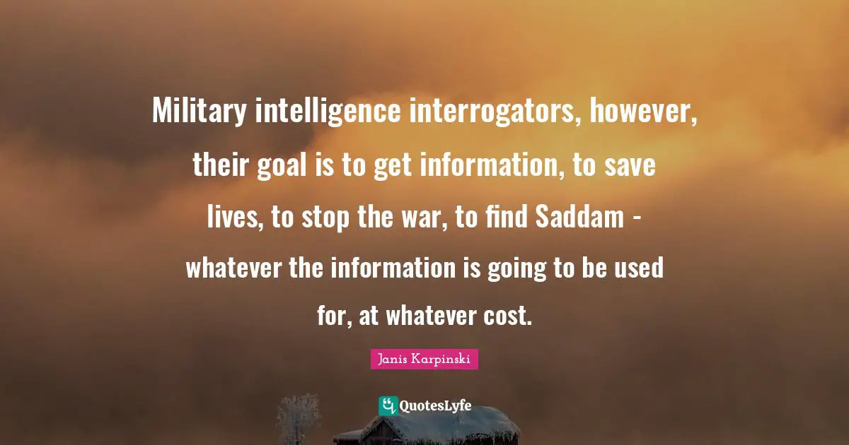 Janis Karpinski Quotes: Military intelligence interrogators, however, their goal is to get information, to save lives, to stop the war, to find Saddam - whatever the information is going to be used for, at whatever cost.