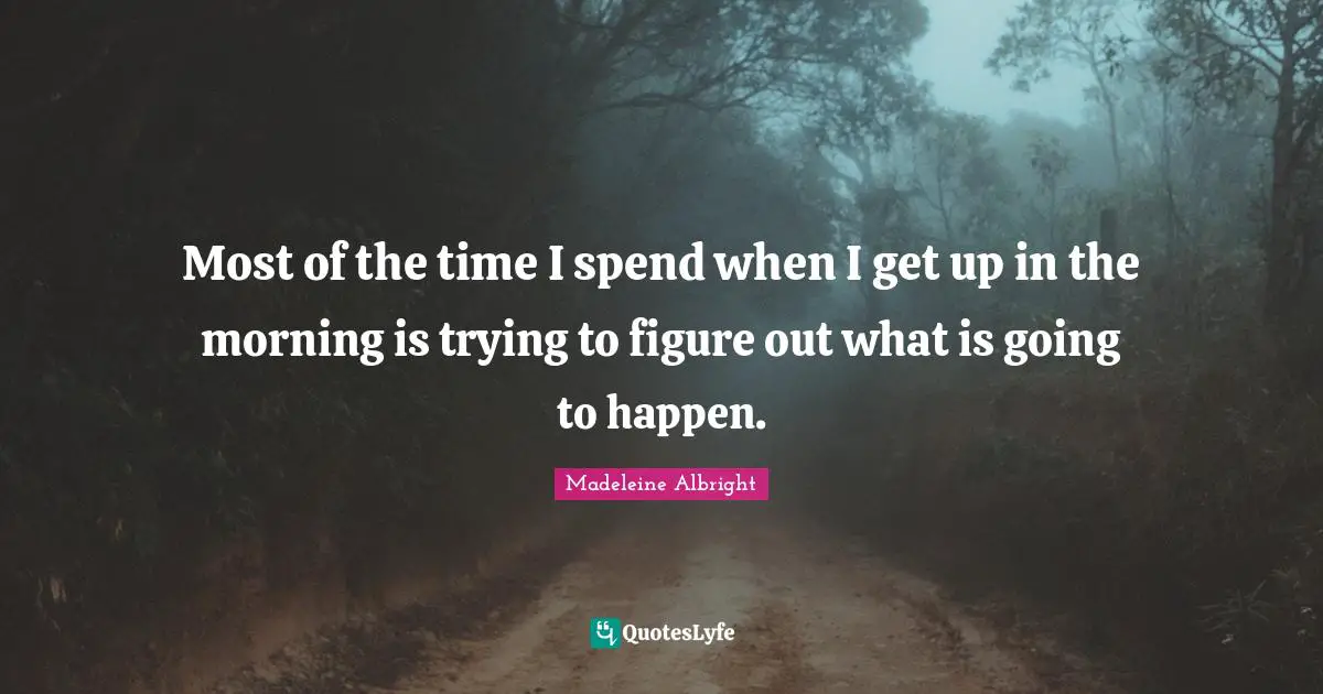 Most of the time I spend when I get up in the morning is trying to figure out what is going to happen.