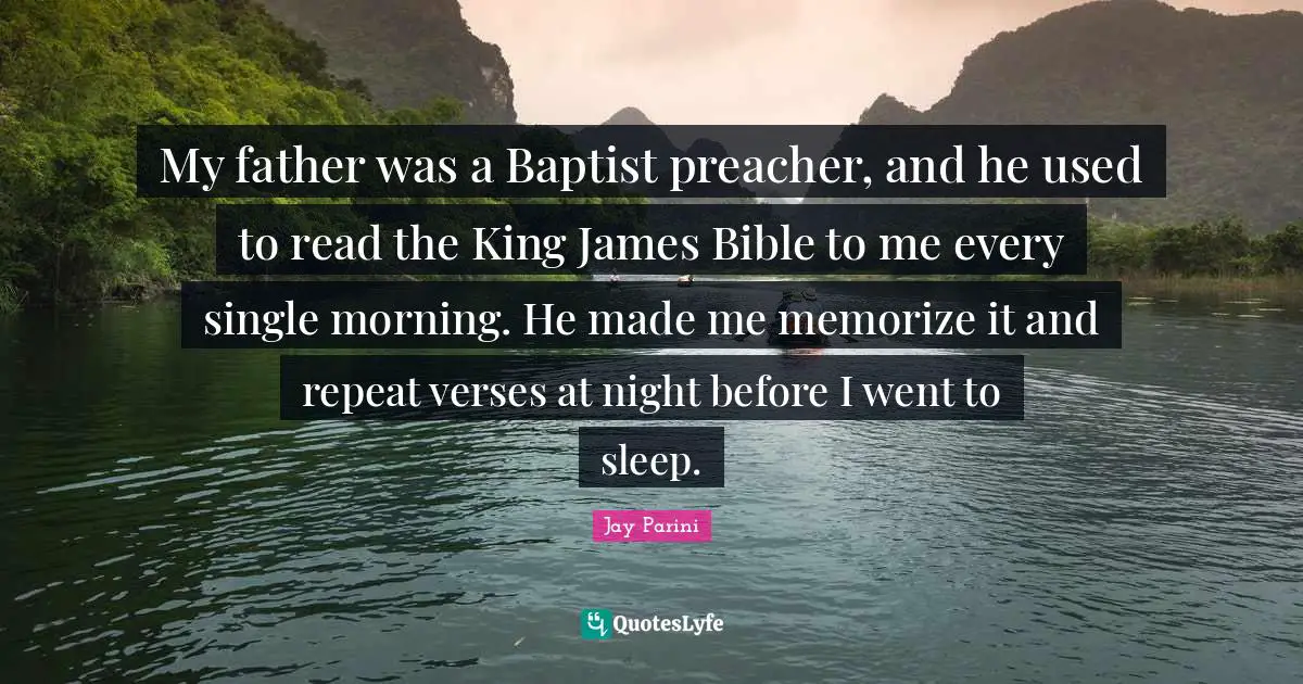 My father was a Baptist preacher, and he used to read the King James Bible to me every single morning. He made me memorize it and repeat verses at night before I went to sleep.