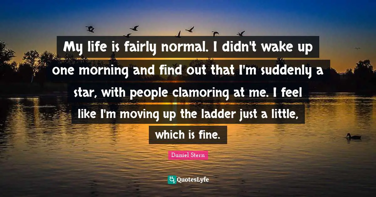 My life is fairly normal. I didn't wake up one morning and find out that I'm suddenly a star, with people clamoring at me. I feel like I'm moving up the ladder just a little, which is fine.