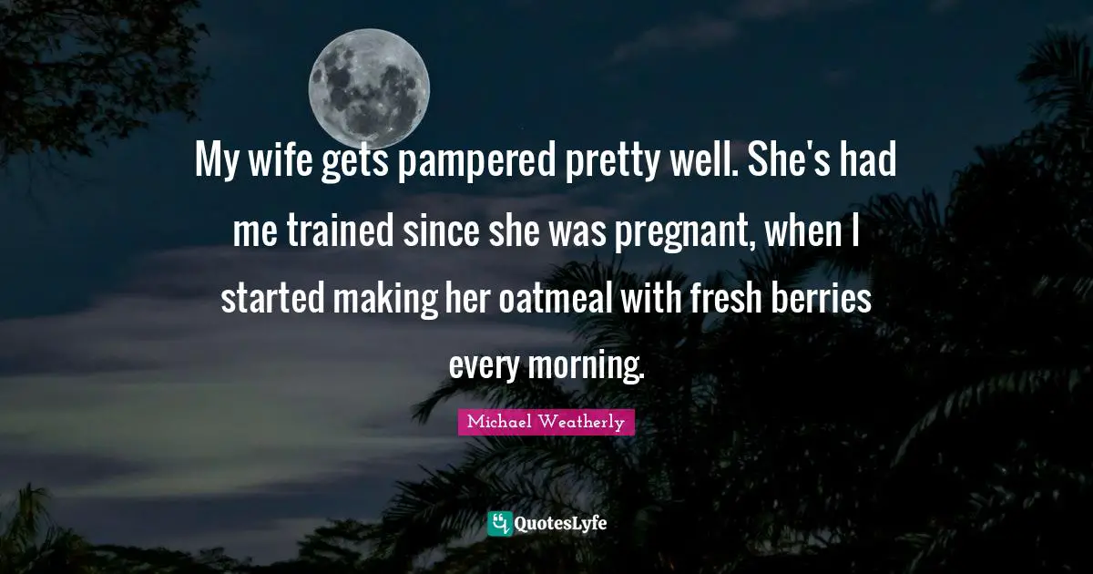 My wife gets pampered pretty well. She's had me trained since she was pregnant, when I started making her oatmeal with fresh berries every morning.