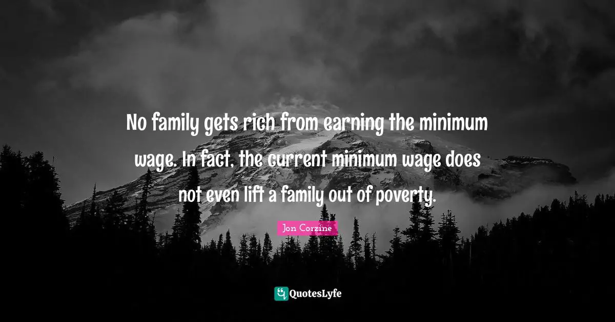 No family gets rich from earning the minimum wage. In fact, the current minimum wage does not even lift a family out of poverty.