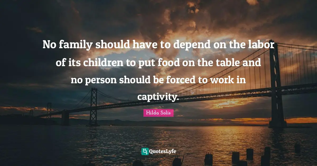 No family should have to depend on the labor of its children to put food on the table and no person should be forced to work in captivity.