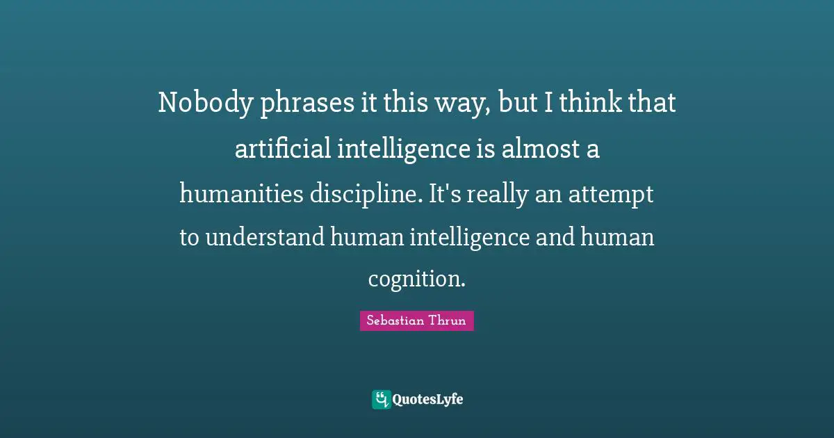 Nobody phrases it this way, but I think that artificial intelligence is almost a humanities discipline. It's really an attempt to understand human intelligence and human cognition.