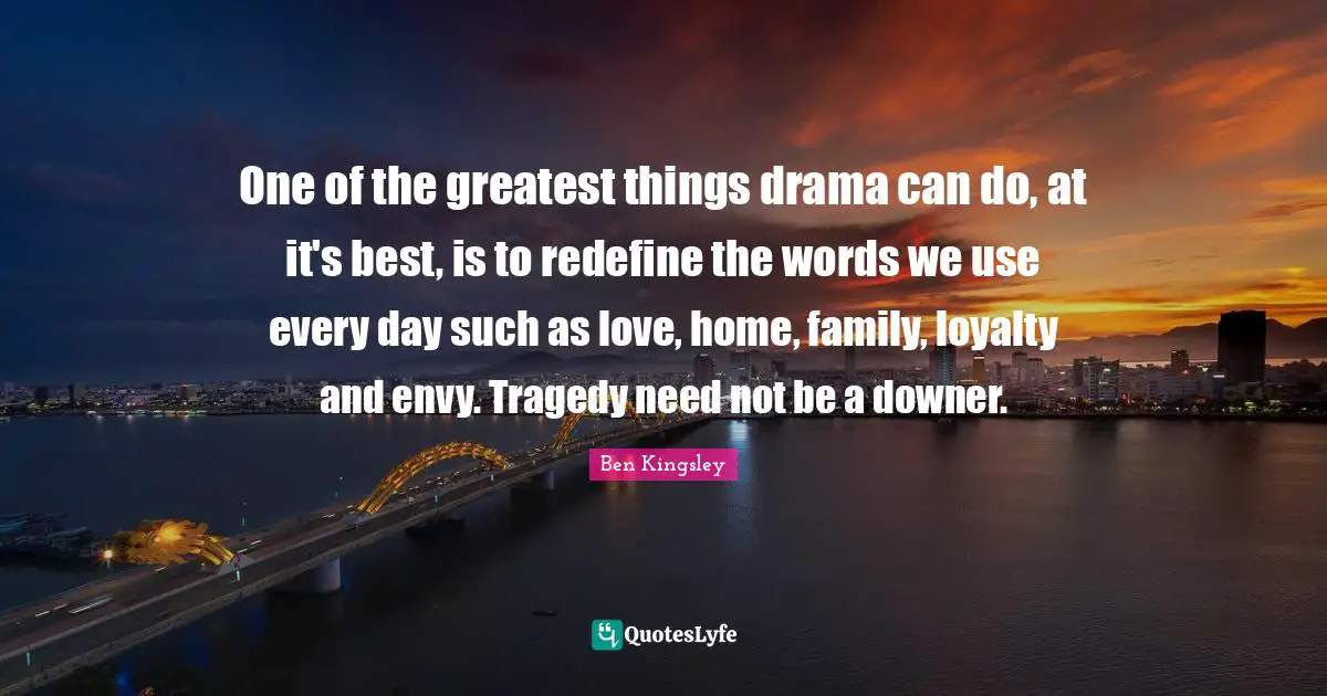One of the greatest things drama can do, at it's best, is to redefine the words we use every day such as love, home, family, loyalty and envy. Tragedy need not be a downer.