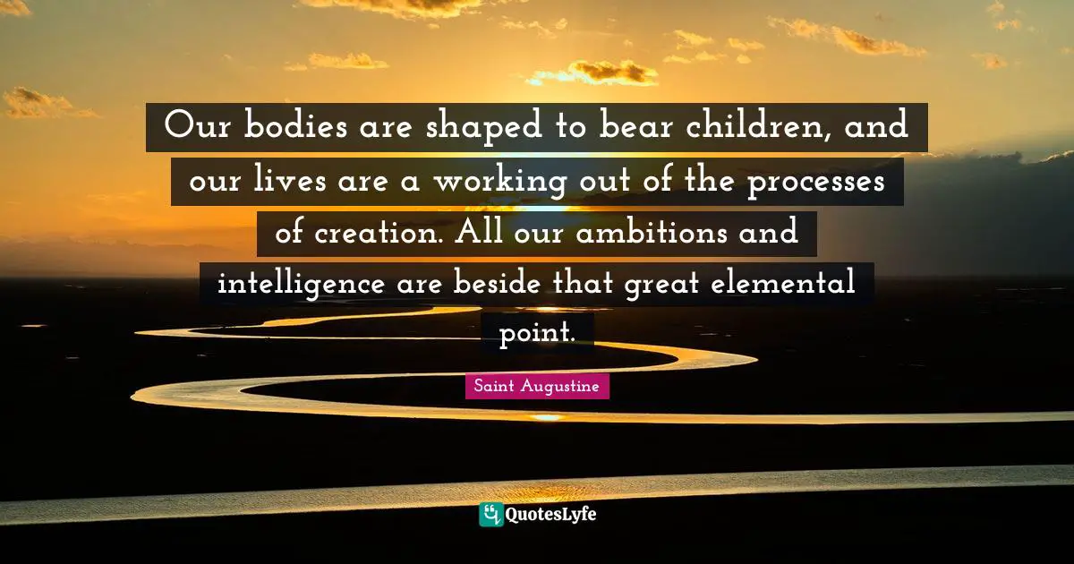 Our bodies are shaped to bear children, and our lives are a working out of the processes of creation. All our ambitions and intelligence are beside that great elemental point.