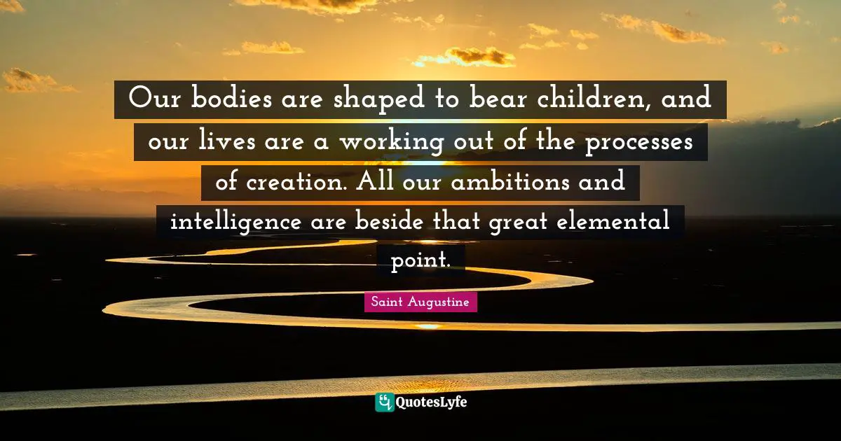 Saint Augustine Quotes: Our bodies are shaped to bear children, and our lives are a working out of the processes of creation. All our ambitions and intelligence are beside that great elemental point.