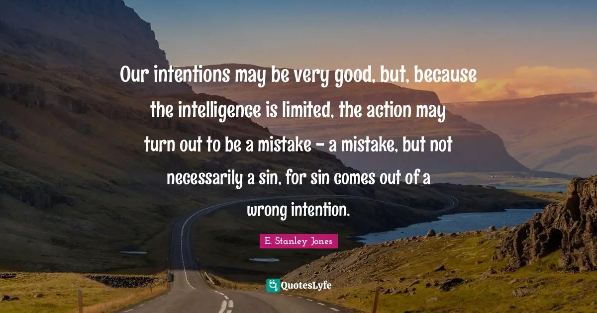 E. Stanley Jones Quotes: "Our intentions may be very good, but, because the intelligence is limited, the action may turn out to be a mistake - a mistake, but not necessarily a sin, for sin comes out of a wrong intention."