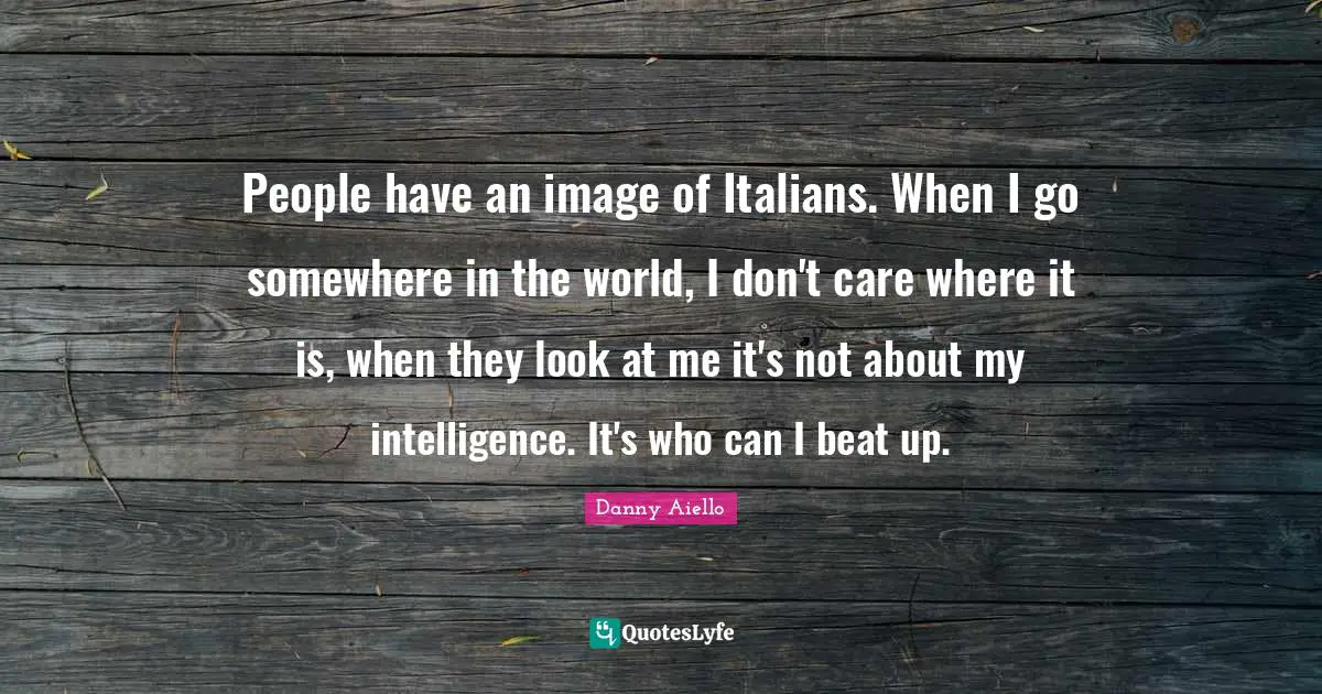 People have an image of Italians. When I go somewhere in the world, I don't care where it is, when they look at me it's not about my intelligence. It's who can I beat up.