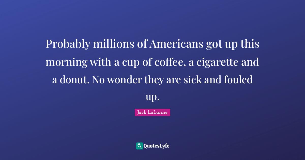 Jack LaLanne Quotes: "Probably millions of Americans got up this morning with a cup of coffee, a cigarette and a donut. No wonder they are sick and fouled up."
