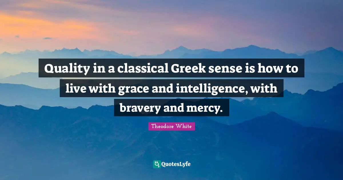 Quality in a classical Greek sense is how to live with grace and intelligence, with bravery and mercy.