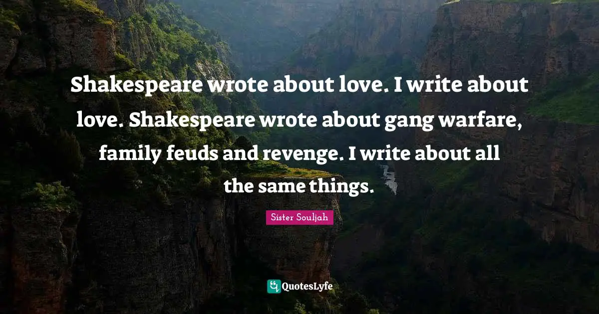 Shakespeare wrote about love. I write about love. Shakespeare wrote about gang warfare, family feuds and revenge. I write about all the same things.