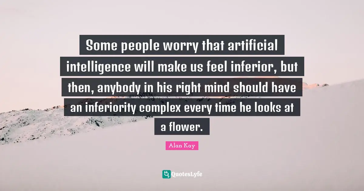 Alan Kay Quotes: "Some people worry that artificial intelligence will make us feel inferior, but then, anybody in his right mind should have an inferiority complex every time he looks at a flower."