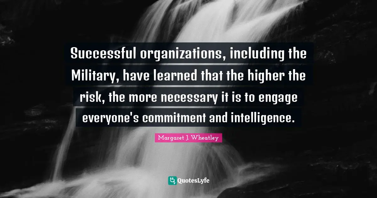 Successful organizations, including the Military, have learned that the higher the risk, the more necessary it is to engage everyone's commitment and intelligence.