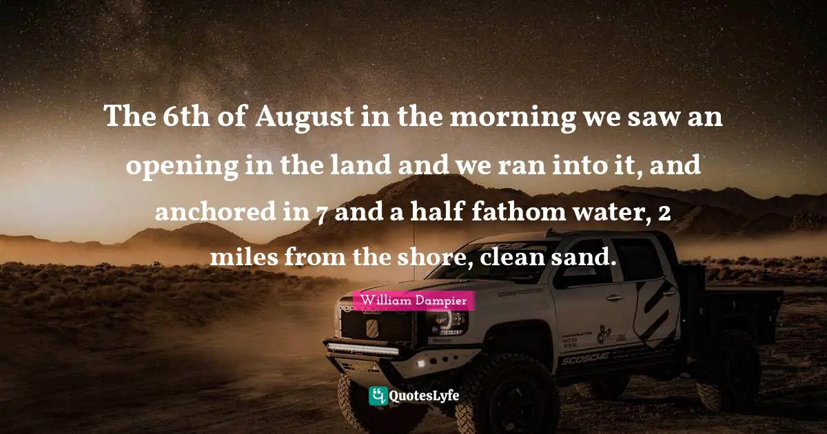The 6th of August in the morning we saw an opening in the land and we ran into it, and anchored in 7 and a half fathom water, 2 miles from the shore, clean sand.