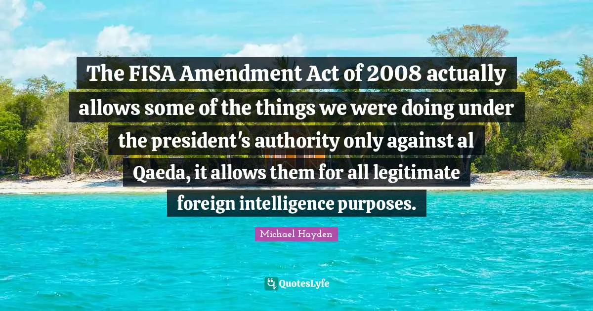 The FISA Amendment Act of 2008 actually allows some of the things we were doing under the president's authority only against al Qaeda, it allows them for all legitimate foreign intelligence purposes.