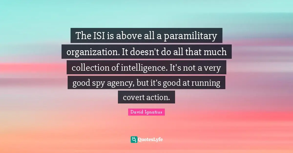 The ISI is above all a paramilitary organization. It doesn't do all that much collection of intelligence. It's not a very good spy agency, but it's good at running covert action.