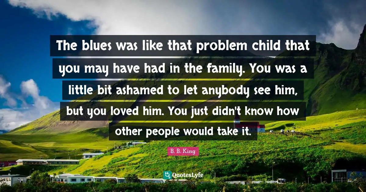 The blues was like that problem child that you may have had in the family. You was a little bit ashamed to let anybody see him, but you loved him. You just didn't know how other people would take it.