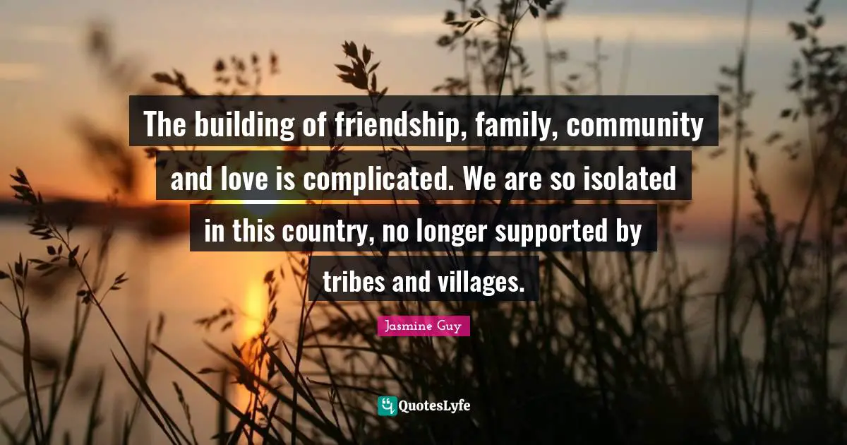 The building of friendship, family, community and love is complicated. We are so isolated in this country, no longer supported by tribes and villages.