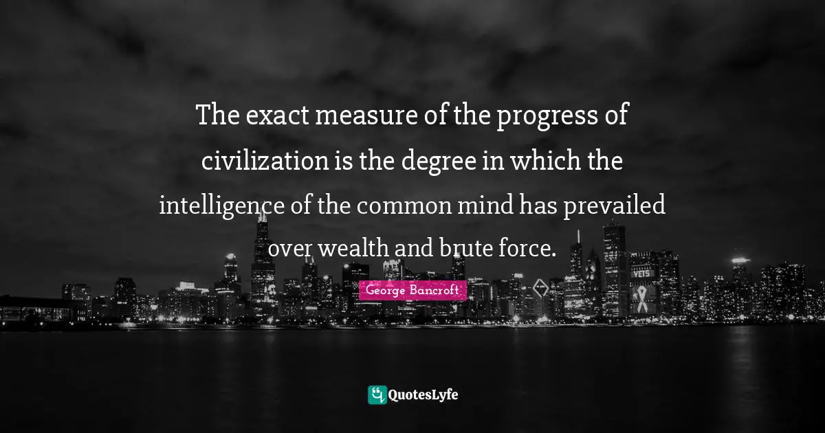 The exact measure of the progress of civilization is the degree in which the intelligence of the common mind has prevailed over wealth and brute force.