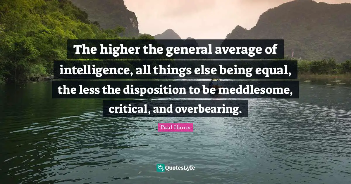 The higher the general average of intelligence, all things else being equal, the less the disposition to be meddlesome, critical, and overbearing.