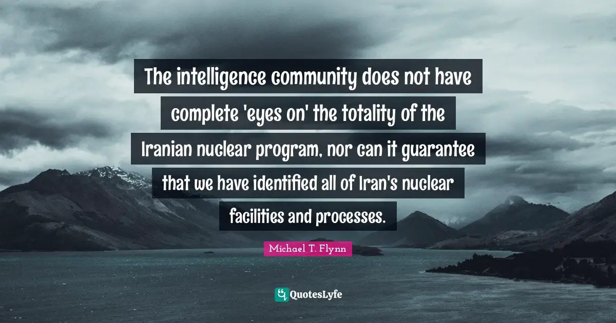 Michael T. Flynn Quotes: "The intelligence community does not have complete 'eyes on' the totality of the Iranian nuclear program, nor can it guarantee that we have identified all of Iran's nuclear facilities and processes."