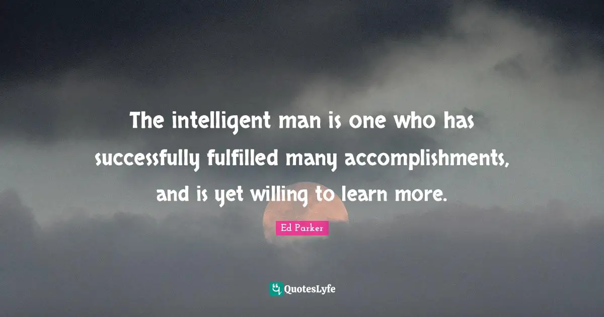 The intelligent man is one who has successfully fulfilled many accomplishments, and is yet willing to learn more.