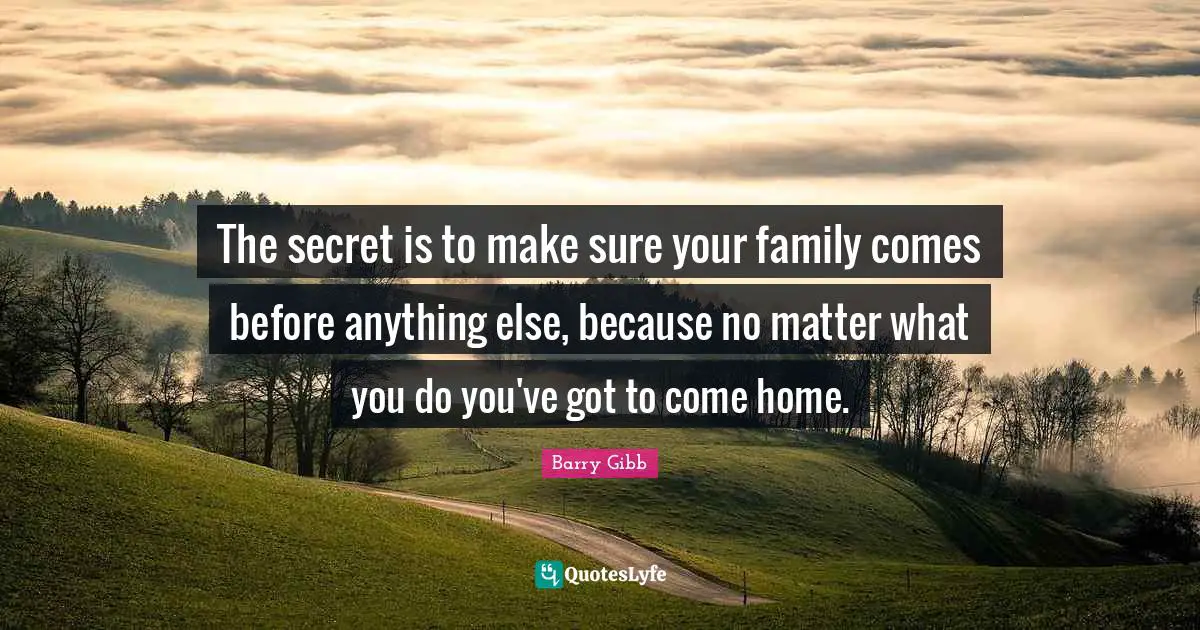 The secret is to make sure your family comes before anything else, because no matter what you do you've got to come home.