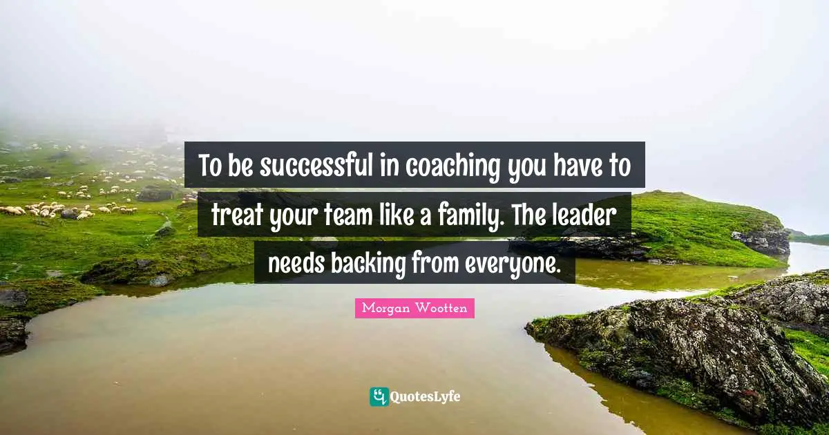 To be successful in coaching you have to treat your team like a family. The leader needs backing from everyone.