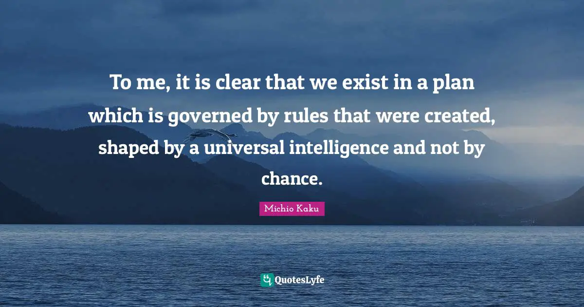 To me, it is clear that we exist in a plan which is governed by rules that were created, shaped by a universal intelligence and not by chance.