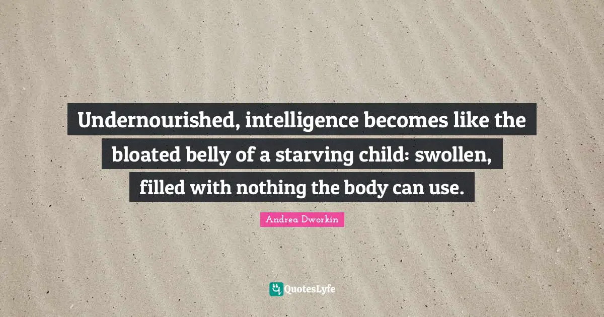 Undernourished, intelligence becomes like the bloated belly of a starving child: swollen, filled with nothing the body can use.