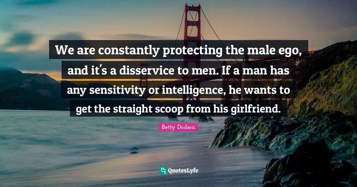 Dating Quotes: "We are constantly protecting the male ego, and it's a disservice to men. If a man has any sensitivity or intelligence, he wants to get the straight scoop from his girlfriend."