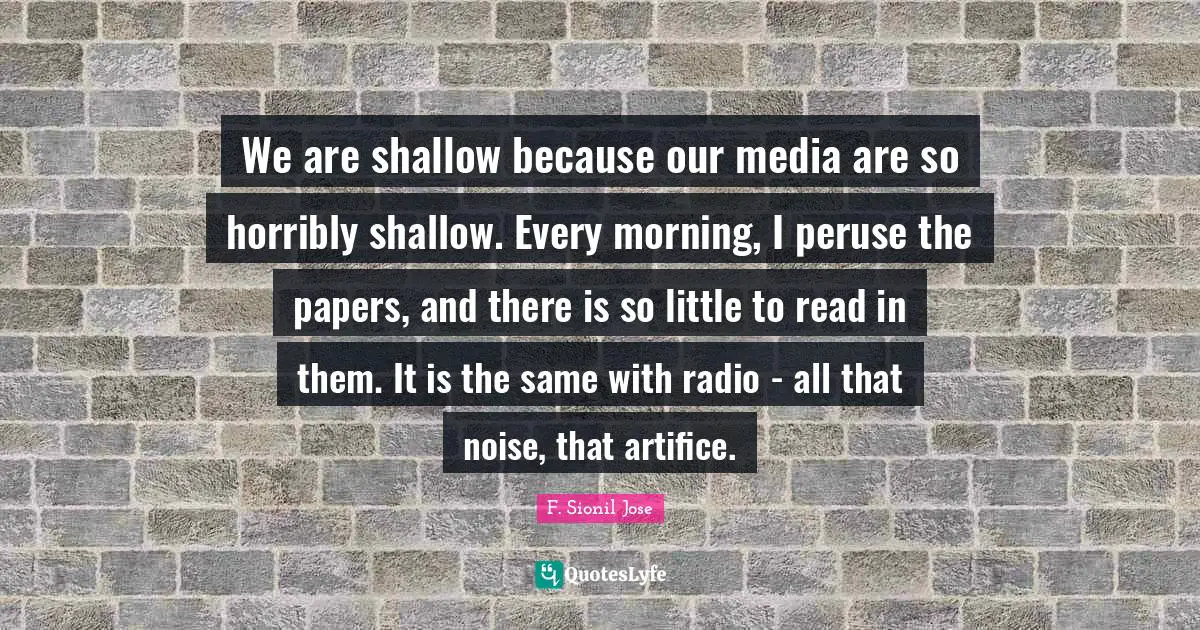 F. Sionil Jose Quotes: "We are shallow because our media are so horribly shallow. Every morning, I peruse the papers, and there is so little to read in them. It is the same with radio - all that noise, that artifice."