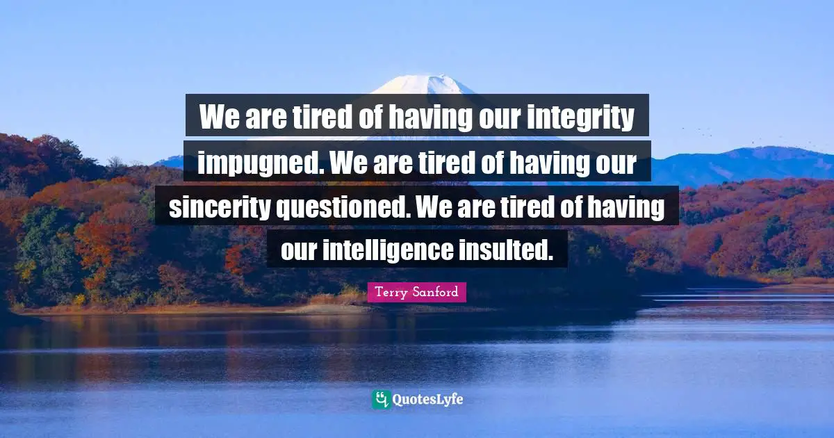 We are tired of having our integrity impugned. We are tired of having our sincerity questioned. We are tired of having our intelligence insulted.