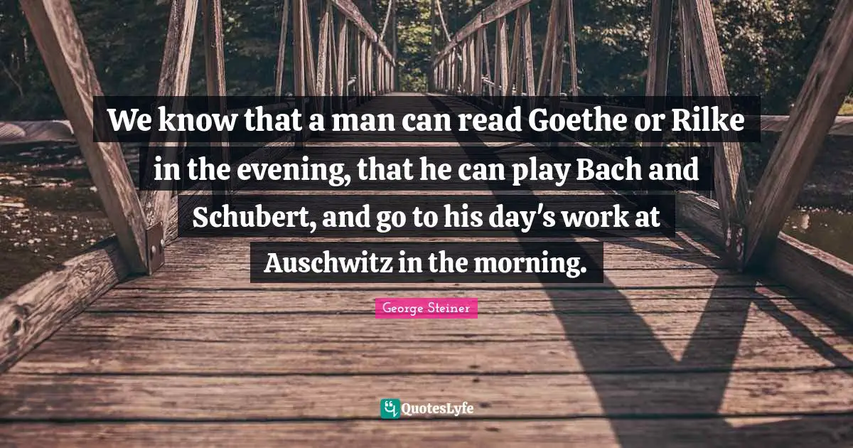 We know that a man can read Goethe or Rilke in the evening, that he can play Bach and Schubert, and go to his day's work at Auschwitz in the morning.
